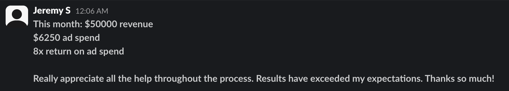 Slack message from Jeremy S: this month $50000 revenue, $6250 ad spend, 8x return on ad spend. Really appreciate all the help throughout the process. Results have exceeded my expectations.